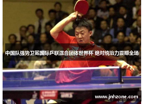 中国队强势卫冕国际乒联混合团体世界杯 绝对统治力震撼全场