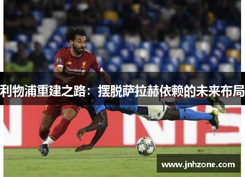 利物浦重建之路：摆脱萨拉赫依赖的未来布局