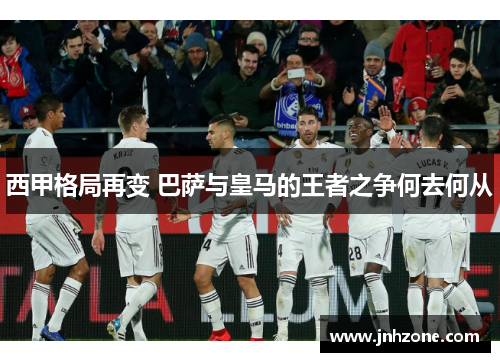 西甲格局再变 巴萨与皇马的王者之争何去何从