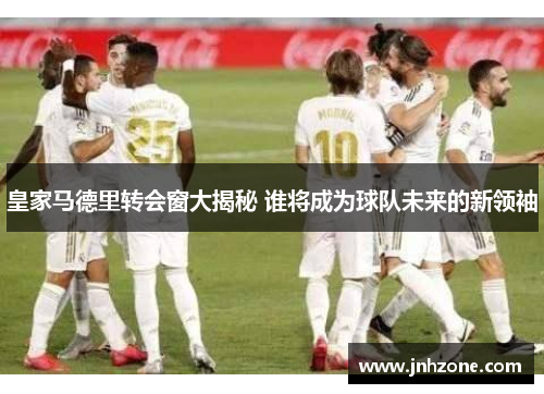 皇家马德里转会窗大揭秘 谁将成为球队未来的新领袖