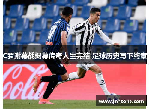 C罗谢幕战揭幕传奇人生完结 足球历史写下终章
