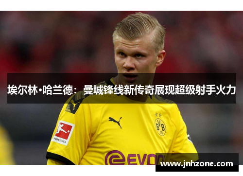 埃尔林·哈兰德：曼城锋线新传奇展现超级射手火力